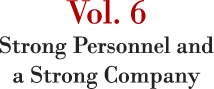 Vol. 6 Strong Personnel and a Strong Company